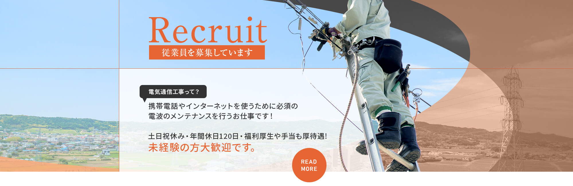Recruit 従業員を募集しています 電気通信工事って？ 携帯電話やインターネットを使うために必須の電波のメンテナンスを行うお仕事です！ 土日祝休み・年間休日120日・福利厚生や手当も厚待遇！未経験の方大歓迎です。